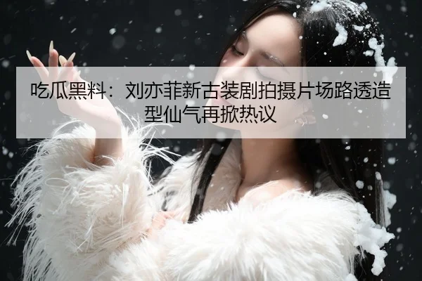 吃瓜黑料：刘亦菲新古装剧拍摄片场路透造型仙气再掀热议